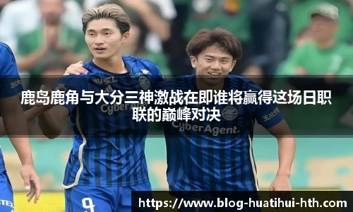 鹿岛鹿角与大分三神激战在即谁将赢得这场日职联的巅峰对决